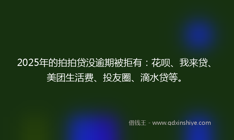 2025年的拍拍贷没逾期被拒有：花呗、我来贷、美团生活费、投友圈、滴水贷等。