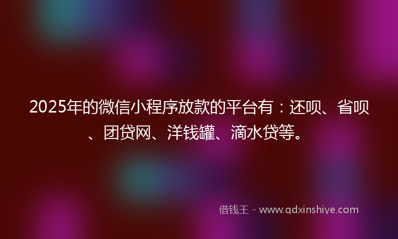 2025年的微信小程序放款的平台有：还呗、省呗、团贷网、洋钱罐、滴水贷等。