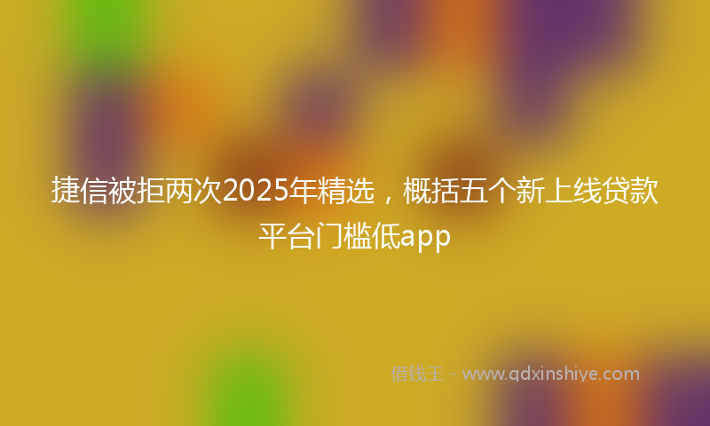 捷信被拒两次2025年精选，概括五个新上线贷款平台门槛低app