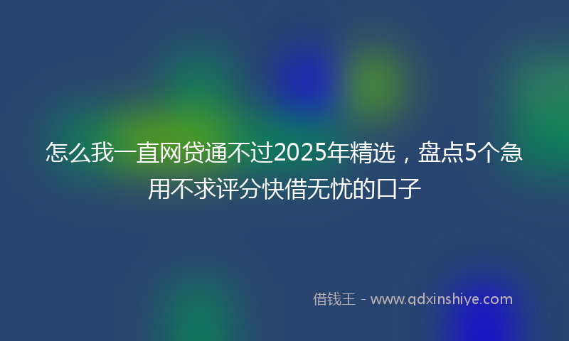 怎么我一直网贷通不过2025年精选，盘点5个急用不求评分快借无忧的口子