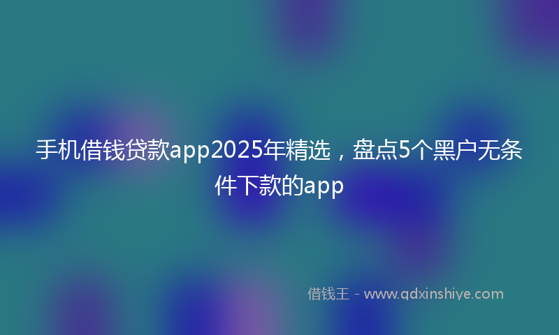 手机借钱贷款app2025年精选，盘点5个黑户无条件下款的app