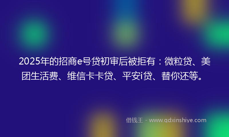 2025年的招商e号贷初审后被拒有：微粒贷、美团生活费、维信卡卡贷、平安i贷、替你还等。