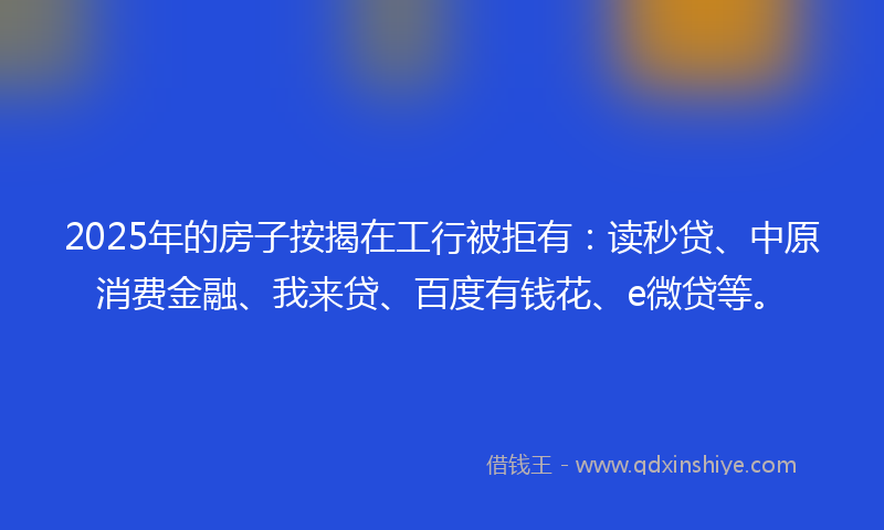 2025年的房子按揭在工行被拒有：读秒贷、中原消费金融、我来贷、百度有钱花、e微贷等。