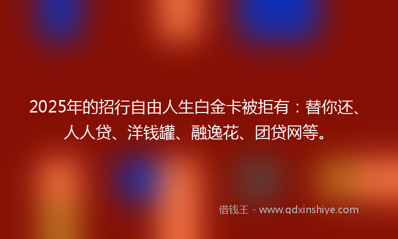 2025年的招行自由人生白金卡被拒有：替你还、人人贷、洋钱罐、融逸花、团贷网等。