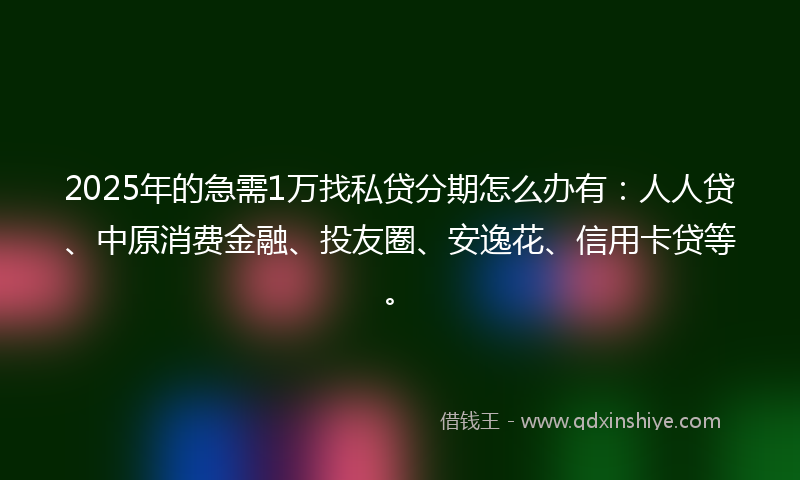 2025年的急需1万找私贷分期怎么办有：人人贷、中原消费金融、投友圈、安逸花、信用卡贷等。