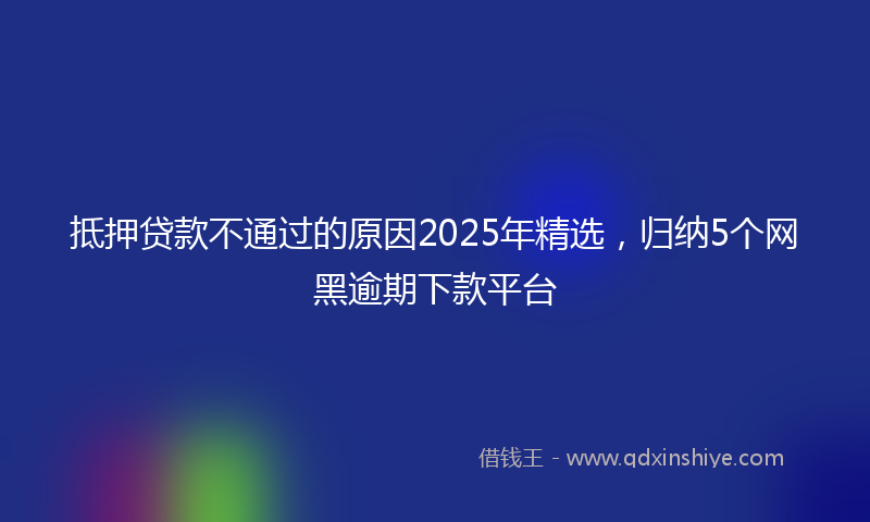 抵押贷款不通过的原因2025年精选，归纳5个网黑逾期下款平台