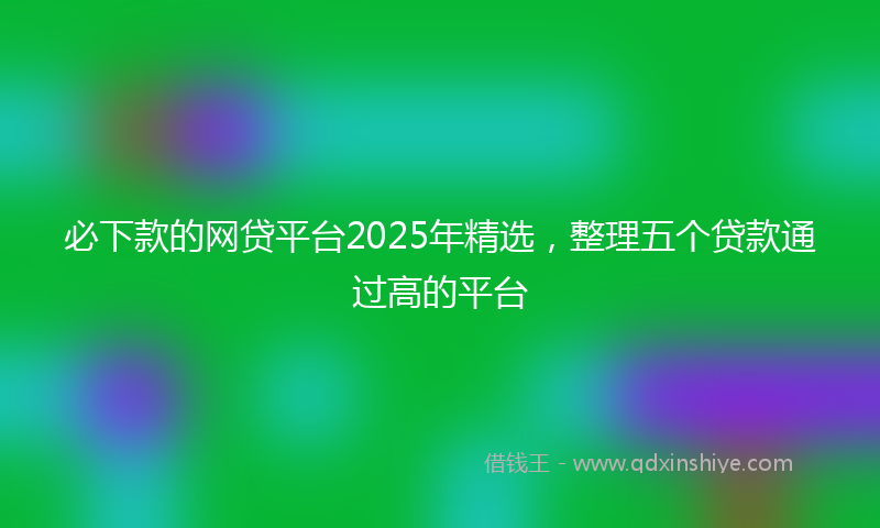 必下款的网贷平台2025年精选，整理五个贷款通过高的平台