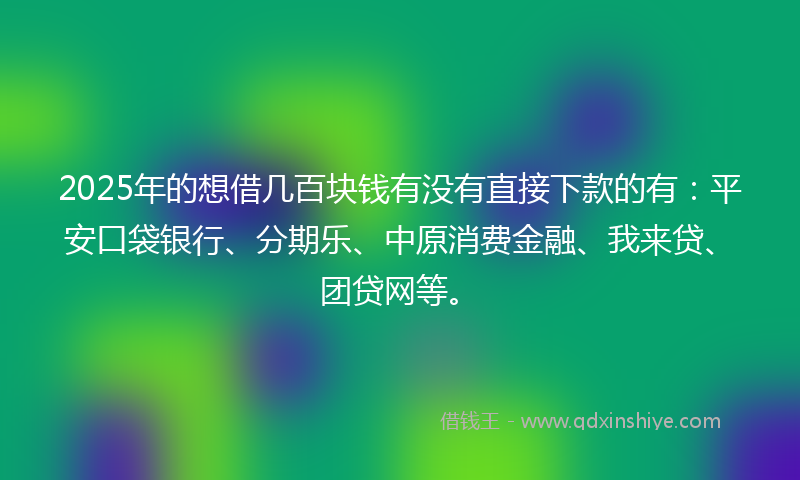 2025年的想借几百块钱有没有直接下款的有：平安口袋银行、分期乐、中原消费金融、我来贷、团贷网等。