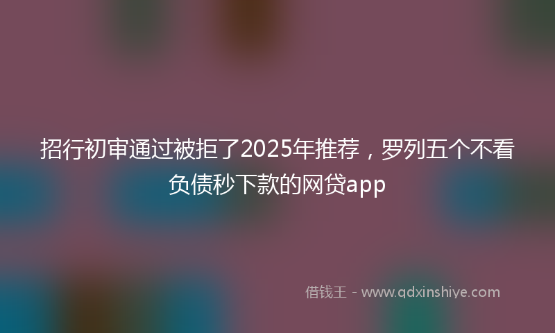 招行初审通过被拒了2025年推荐，罗列五个不看负债秒下款的网贷app