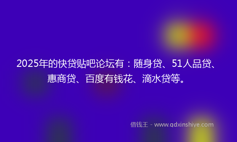 2025年的快贷贴吧论坛有：随身贷、51人品贷、惠商贷、百度有钱花、滴水贷等。
