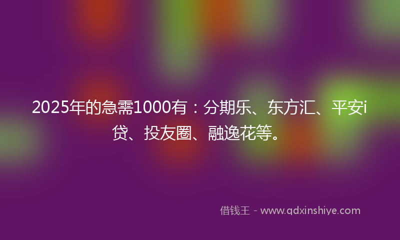 2025年的急需1000有：分期乐、东方汇、平安i贷、投友圈、融逸花等。
