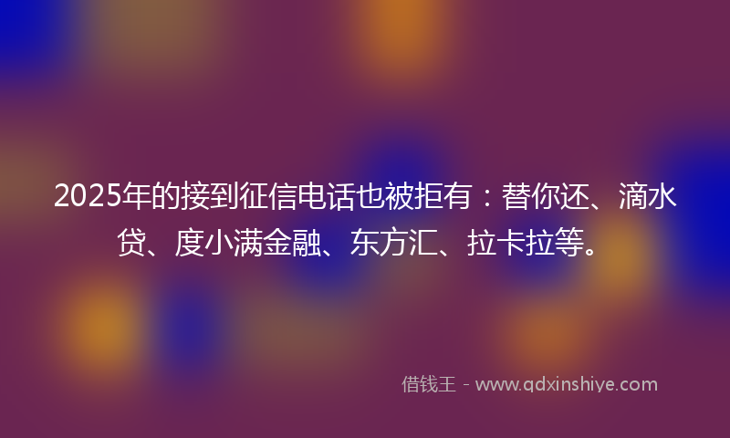 2025年的接到征信电话也被拒有：替你还、滴水贷、度小满金融、东方汇、拉卡拉等。