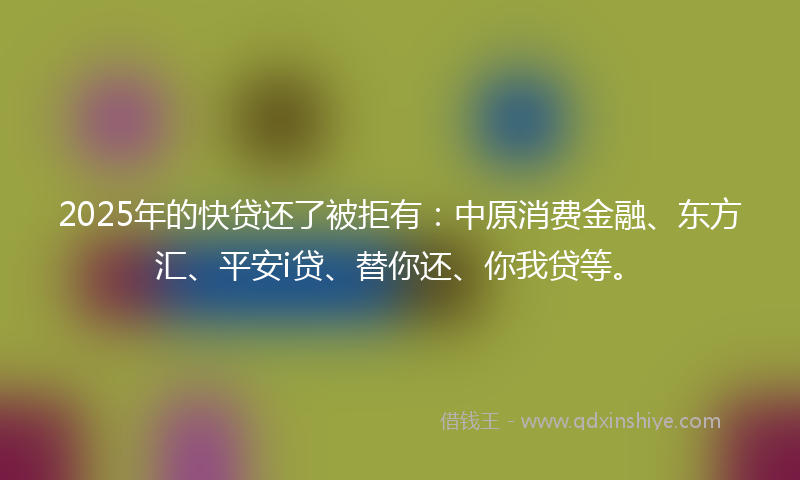 2025年的快贷还了被拒有：中原消费金融、东方汇、平安i贷、替你还、你我贷等。