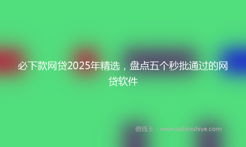 必下款网贷2025年精选，盘点五个秒批通过的网贷软件