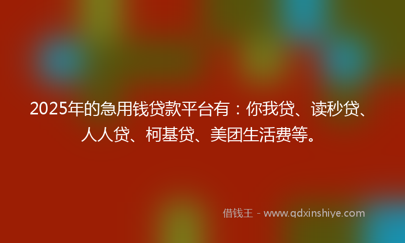 2025年的急用钱贷款平台有：你我贷、读秒贷、人人贷、柯基贷、美团生活费等。