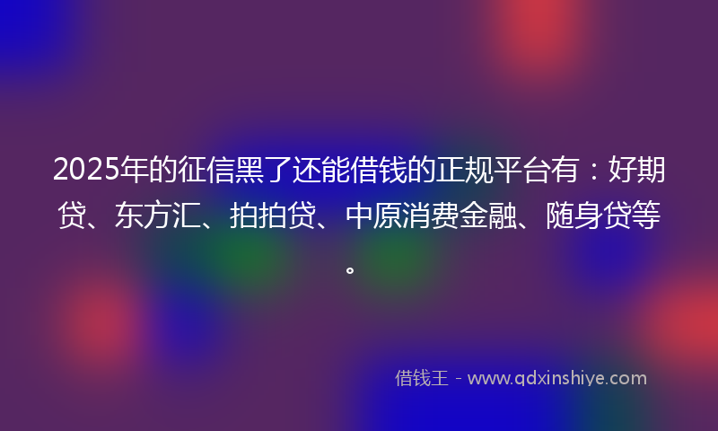 2025年的征信黑了还能借钱的正规平台有：好期贷、东方汇、拍拍贷、中原消费金融、随身贷等。
