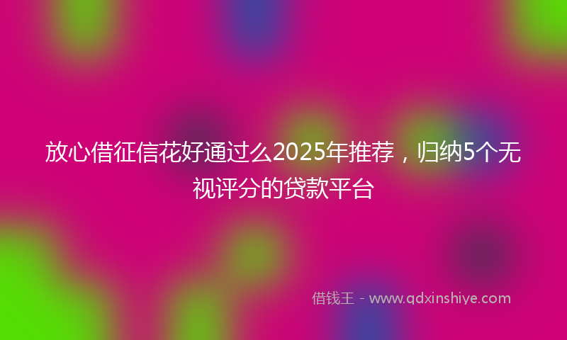 放心借征信花好通过么2025年推荐，归纳5个无视评分的贷款平台
