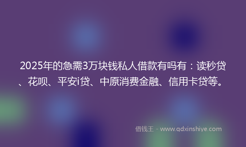 2025年的急需3万块钱私人借款有吗有：读秒贷、花呗、平安i贷、中原消费金融、信用卡贷等。