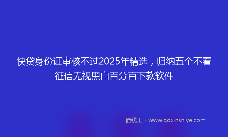 快贷身份证审核不过2025年精选，归纳五个不看征信无视黑白百分百下款软件