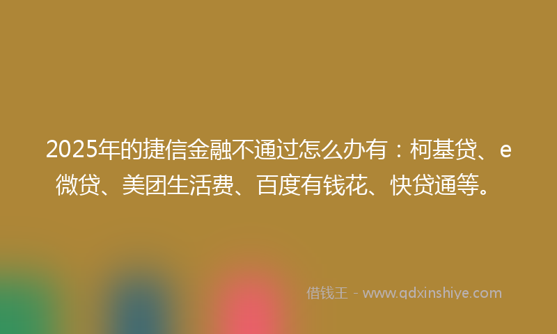 2025年的捷信金融不通过怎么办有：柯基贷、e微贷、美团生活费、百度有钱花、快贷通等。