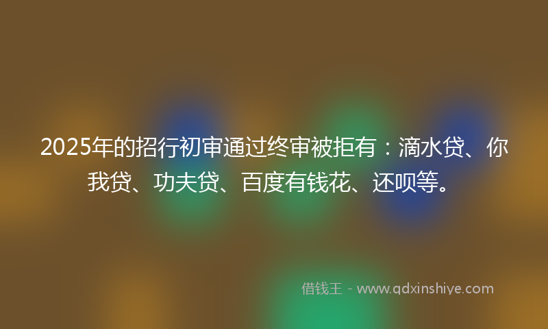 2025年的招行初审通过终审被拒有：滴水贷、你我贷、功夫贷、百度有钱花、还呗等。