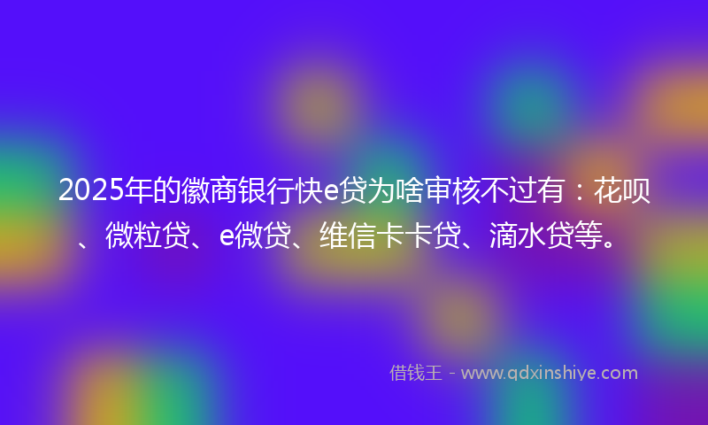 2025年的徽商银行快e贷为啥审核不过有：花呗、微粒贷、e微贷、维信卡卡贷、滴水贷等。