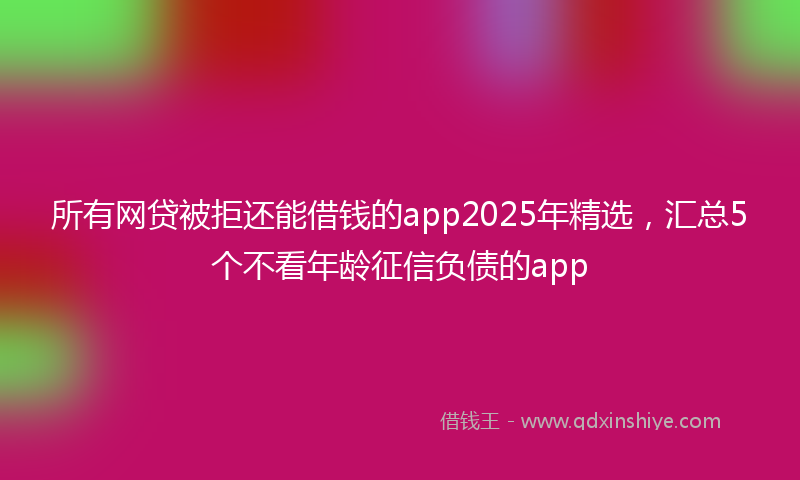所有网贷被拒还能借钱的app2025年精选，汇总5个不看年龄征信负债的app