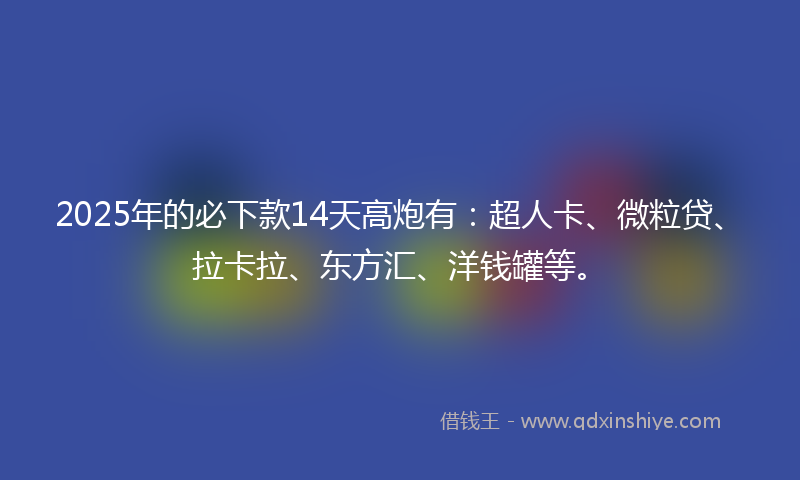 2025年的必下款14天高炮有：超人卡、微粒贷、拉卡拉、东方汇、洋钱罐等。