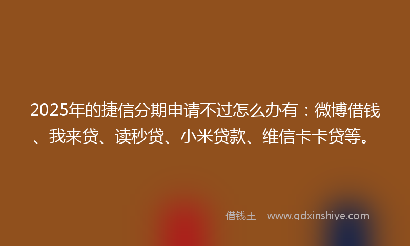 2025年的捷信分期申请不过怎么办有：微博借钱、我来贷、读秒贷、小米贷款、维信卡卡贷等。