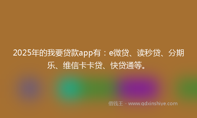 2025年的我要贷款app有：e微贷、读秒贷、分期乐、维信卡卡贷、快贷通等。