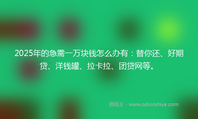 2025年的急需一万块钱怎么办有：替你还、好期贷、洋钱罐、拉卡拉、团贷网等。