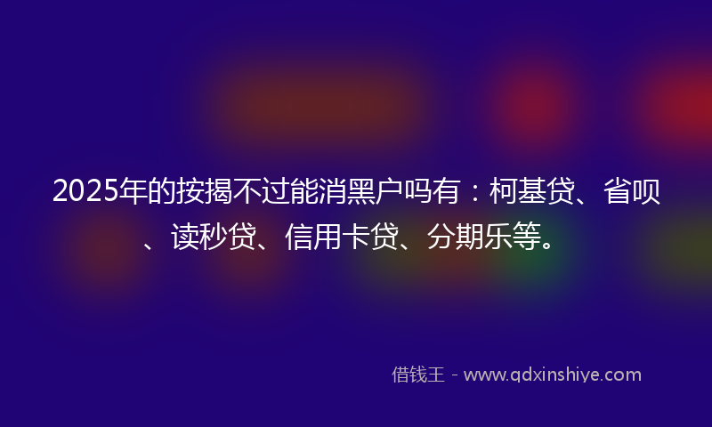 2025年的按揭不过能消黑户吗有：柯基贷、省呗、读秒贷、信用卡贷、分期乐等。