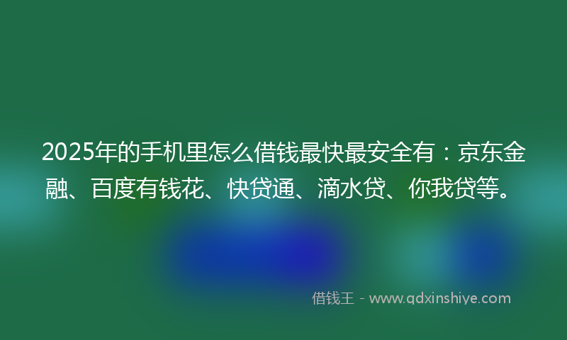 2025年的手机里怎么借钱最快最安全有：京东金融、百度有钱花、快贷通、滴水贷、你我贷等。