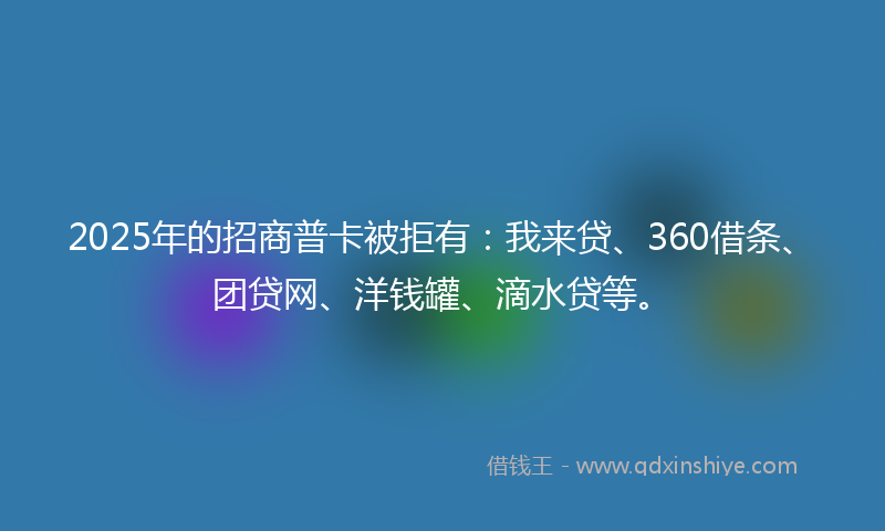 2025年的招商普卡被拒有：我来贷、360借条、团贷网、洋钱罐、滴水贷等。