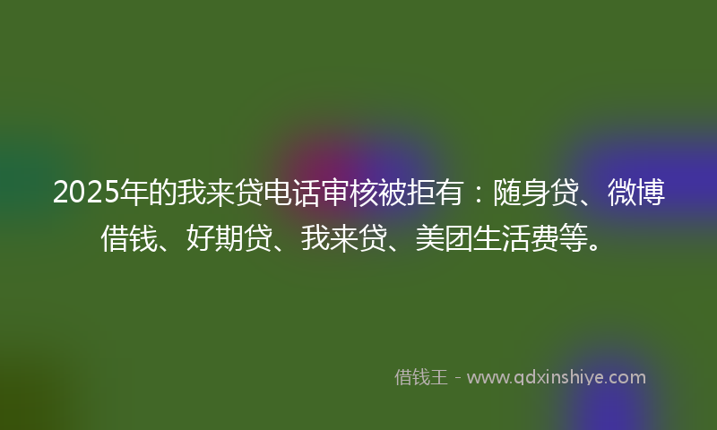 2025年的我来贷电话审核被拒有：随身贷、微博借钱、好期贷、我来贷、美团生活费等。