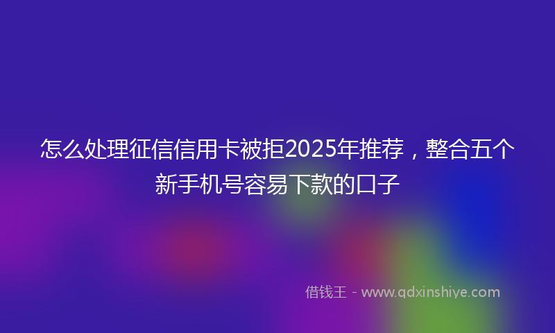 怎么处理征信信用卡被拒2025年推荐，整合五个新手机号容易下款的口子