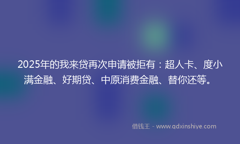 2025年的我来贷再次申请被拒有：超人卡、度小满金融、好期贷、中原消费金融、替你还等。