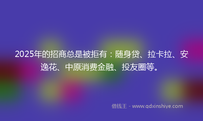 2025年的招商总是被拒有：随身贷、拉卡拉、安逸花、中原消费金融、投友圈等。