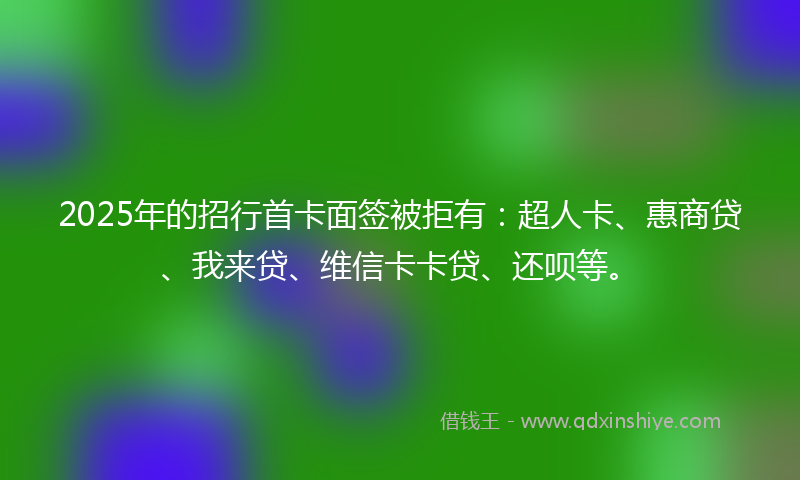 2025年的招行首卡面签被拒有：超人卡、惠商贷、我来贷、维信卡卡贷、还呗等。