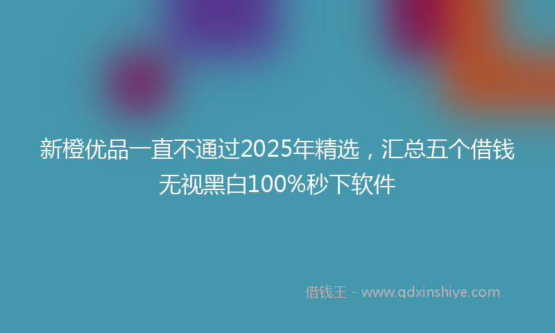 新橙优品一直不通过2025年精选，汇总五个借钱无视黑白100%秒下软件