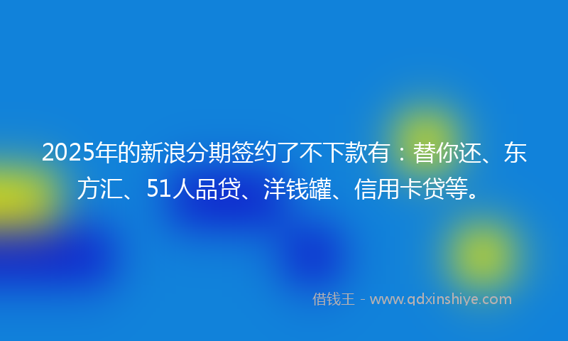 2025年的新浪分期签约了不下款有：替你还、东方汇、51人品贷、洋钱罐、信用卡贷等。