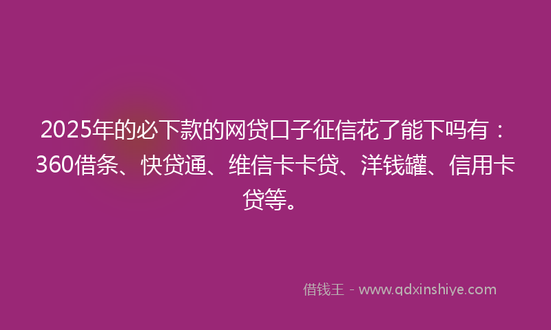 2025年的必下款的网贷口子征信花了能下吗有：360借条、快贷通、维信卡卡贷、洋钱罐、信用卡贷等。