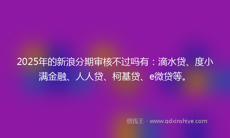 2025年的新浪分期审核不过吗有：滴水贷、度小满金融、人人贷、柯基贷、e微贷等。