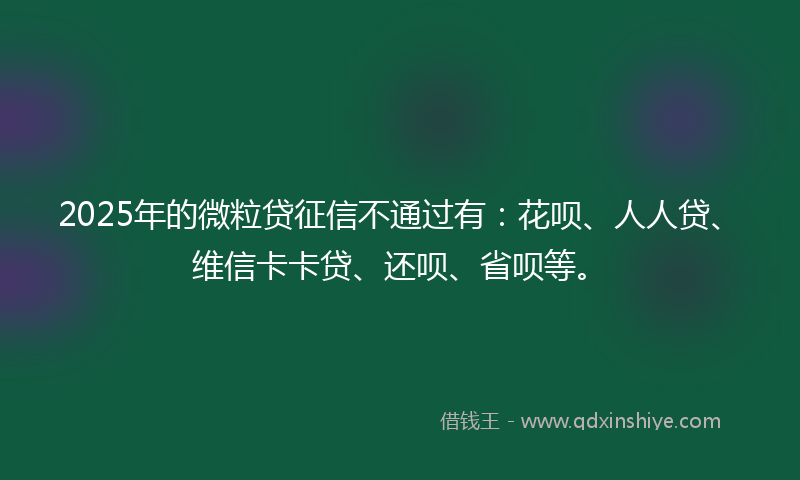 2025年的微粒贷征信不通过有：花呗、人人贷、维信卡卡贷、还呗、省呗等。