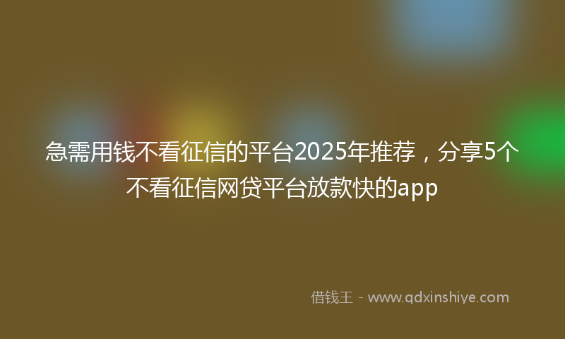 急需用钱不看征信的平台2025年推荐，分享5个不看征信网贷平台放款快的app