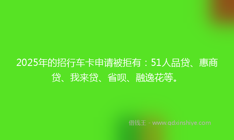 2025年的招行车卡申请被拒有：51人品贷、惠商贷、我来贷、省呗、融逸花等。