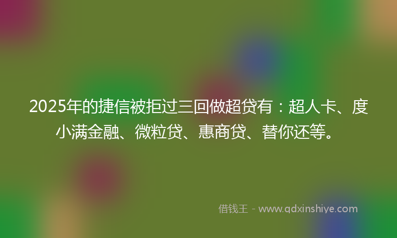 2025年的捷信被拒过三回做超贷有：超人卡、度小满金融、微粒贷、惠商贷、替你还等。