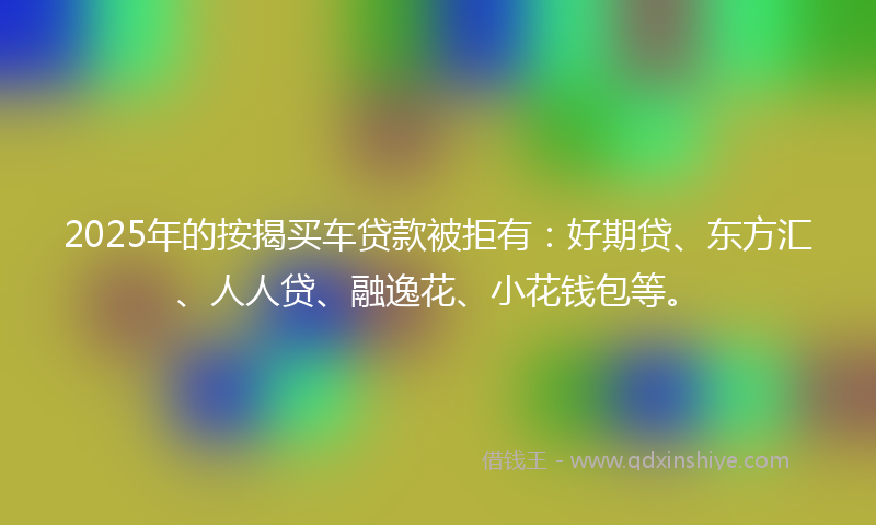 2025年的按揭买车贷款被拒有：好期贷、东方汇、人人贷、融逸花、小花钱包等。