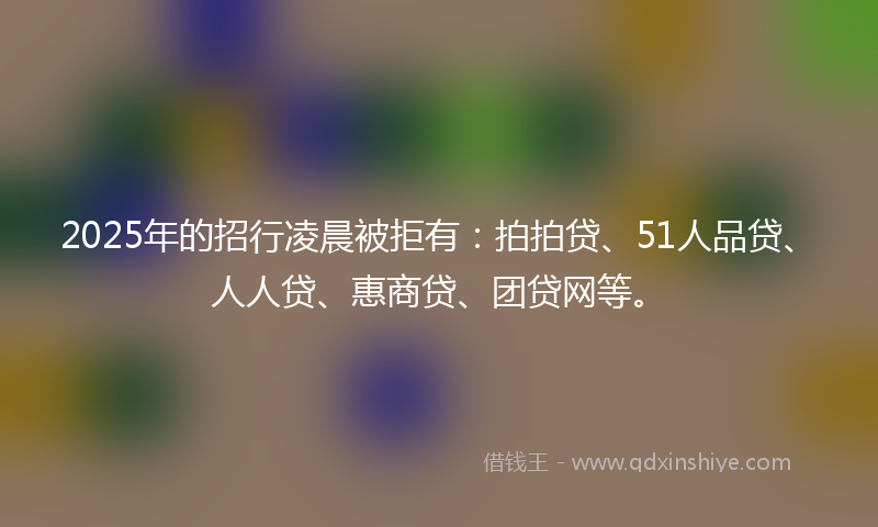 2025年的招行凌晨被拒有：拍拍贷、51人品贷、人人贷、惠商贷、团贷网等。