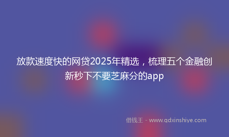 放款速度快的网贷2025年精选，梳理五个金融创新秒下不要芝麻分的app